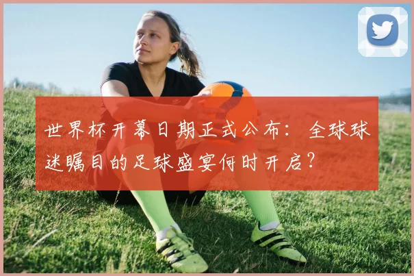 世界杯开幕日期正式公布：全球球迷瞩目的足球盛宴何时开启？
