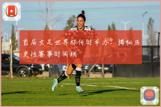 首届女足世界杯何时举办？揭秘历史性赛事时间线