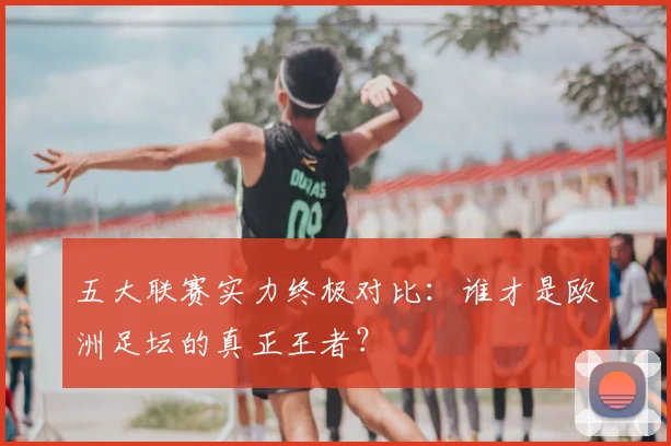 五大联赛实力终极对比:谁才是欧洲足坛的真正王者?